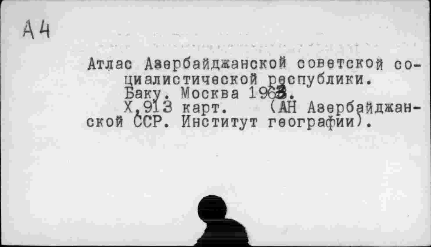 ﻿AA
Атлас Азербайджанской советской социалистической республики.
Баку. Москва 1963.
Х.913 карт. (АН Азербайджан-
ской ССР. Институт географии).